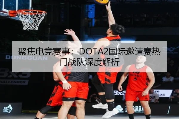 聚焦电竞赛事：DOTA2国际邀请赛热门战队深度解析